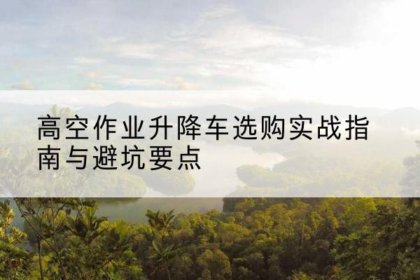 楚雄升降车怎么选-高空作业升降车选购实战指南与避坑要点