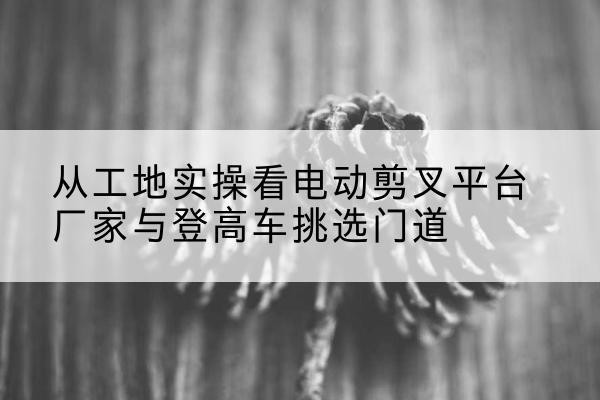 楚雄电动剪叉升降平台厂家-从工地实操看电动剪叉平台厂家与登高车挑选门道