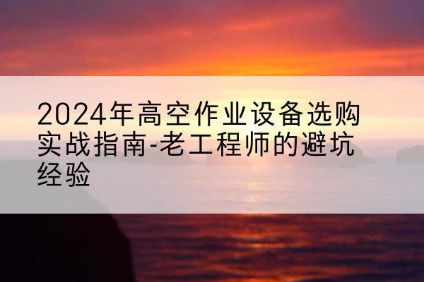楚雄高空作业升降机厂家推荐-2024年高空作业设备选购实战指南-老工程师的避坑经验