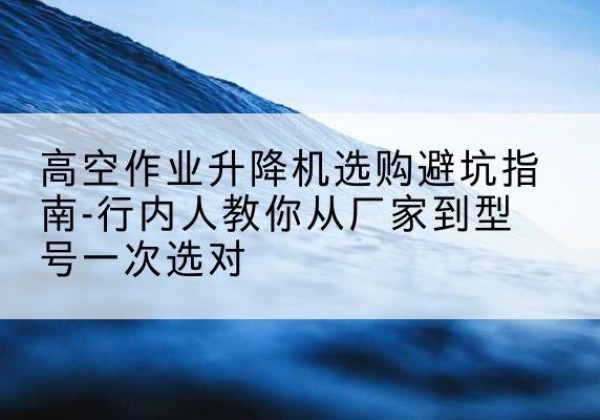楚雄升降平台厂家-高空作业升降机选购避坑指南-行内人教你从厂家到型号一次选对