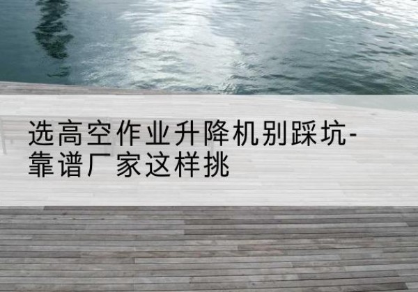 楚雄剪叉式升降机厂家-选高空作业升降机别踩坑-靠谱厂家这样挑