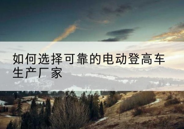 楚雄电动登高车厂家-如何选择可靠的电动登高车生产厂家