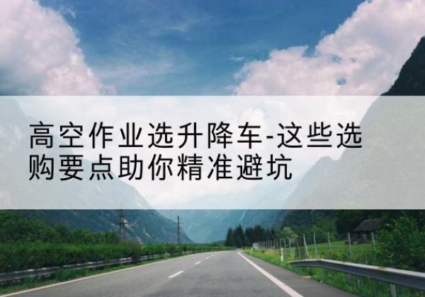 楚雄升降车厂家-高空作业选升降车-这些选购要点助你*避坑