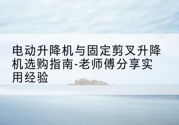 楚雄电动升降机怎么选-电动升降机与固定剪叉升降机选购指南-老师傅分享实用经验