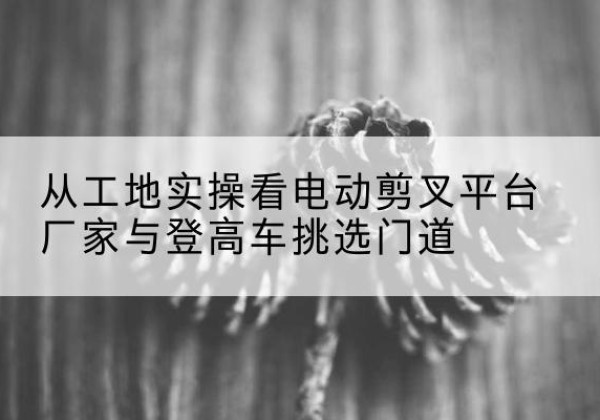楚雄电动剪叉升降平台厂家-从工地实操看电动剪叉平台厂家与登高车挑选门道