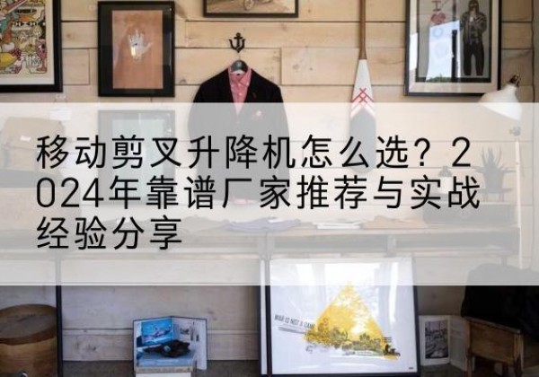 楚雄升降平台厂家推荐-移动剪叉升降机怎么选？2024年靠谱厂家推荐与实战经验分享