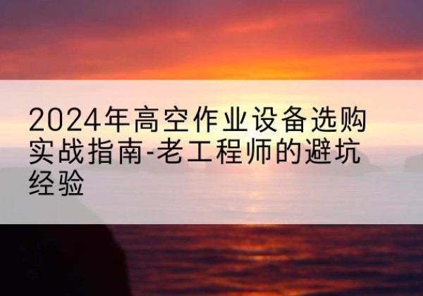 楚雄高空作业升降机厂家推荐-2024年高空作业设备选购实战指南-老工程师的避坑经验